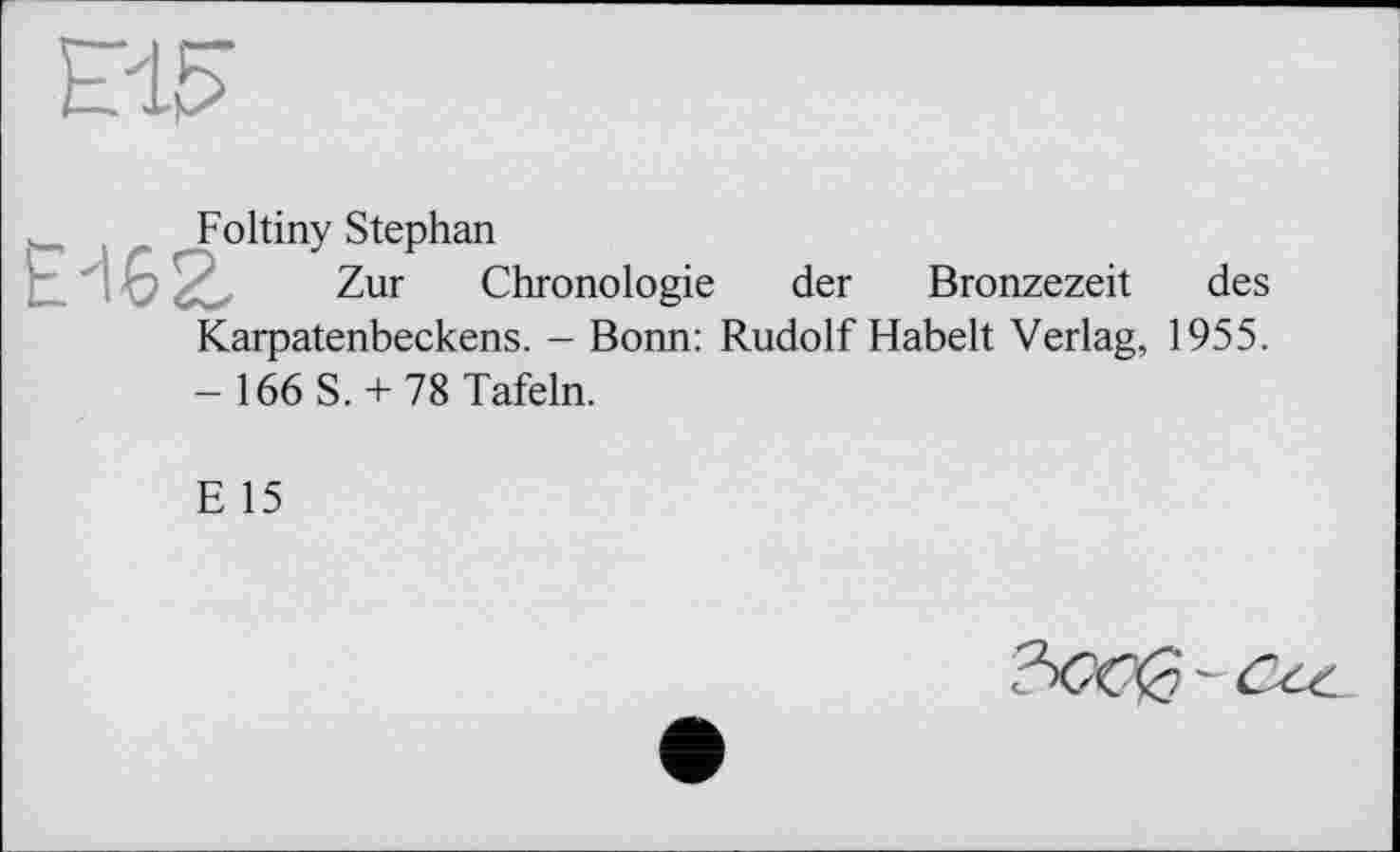 ﻿№
Foltiny Stephan
Е'іег Zur Chronologie
der Bronzezeit des
Karpatenbeckens. - Bonn: Rudolf Habelt Verlag, 1955.
- 166 S. + 78 Tafeln.
E 15